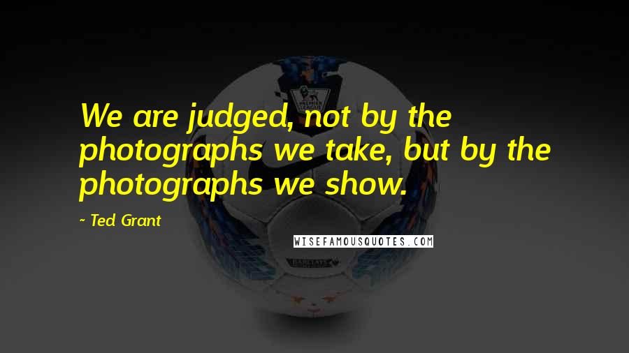 Ted Grant Quotes: We are judged, not by the photographs we take, but by the photographs we show.