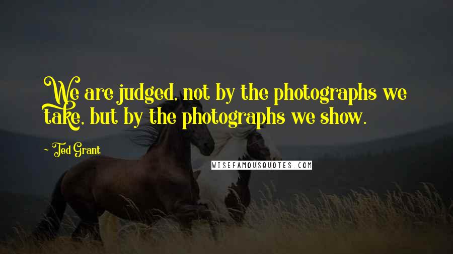 Ted Grant Quotes: We are judged, not by the photographs we take, but by the photographs we show.