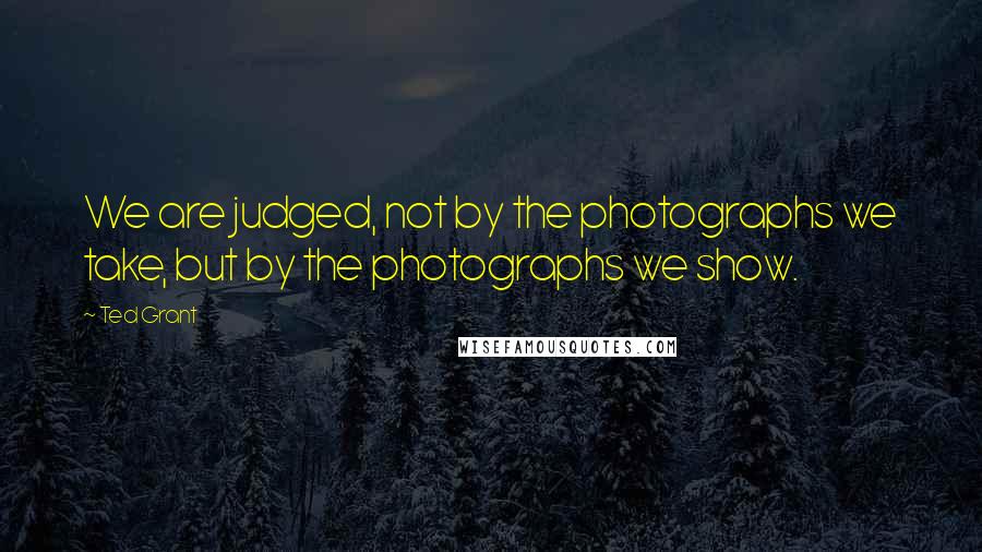 Ted Grant Quotes: We are judged, not by the photographs we take, but by the photographs we show.