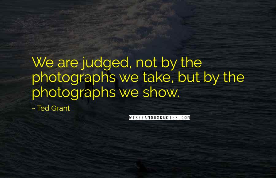 Ted Grant Quotes: We are judged, not by the photographs we take, but by the photographs we show.