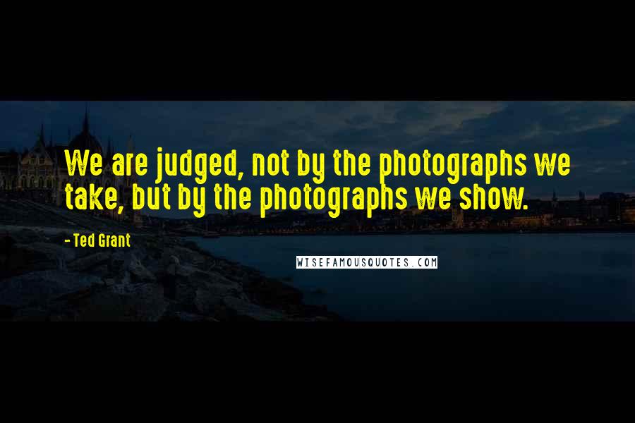 Ted Grant Quotes: We are judged, not by the photographs we take, but by the photographs we show.