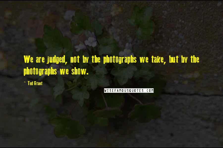 Ted Grant Quotes: We are judged, not by the photographs we take, but by the photographs we show.