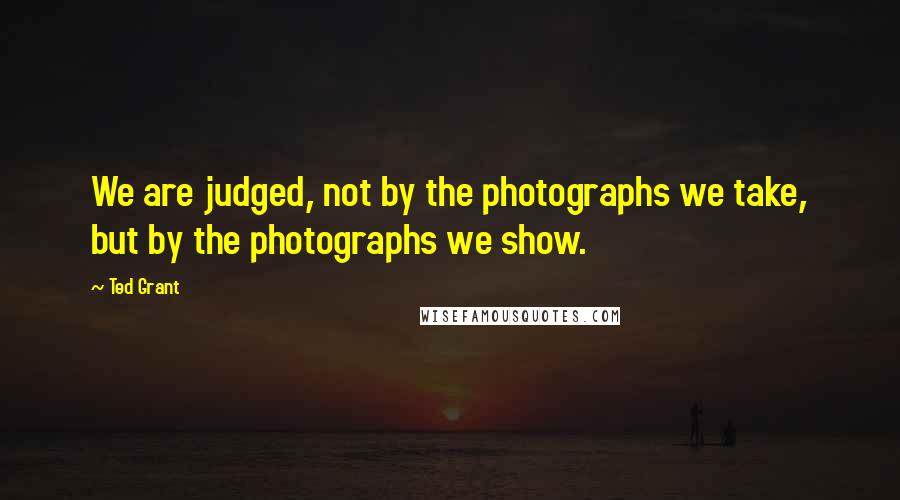 Ted Grant Quotes: We are judged, not by the photographs we take, but by the photographs we show.