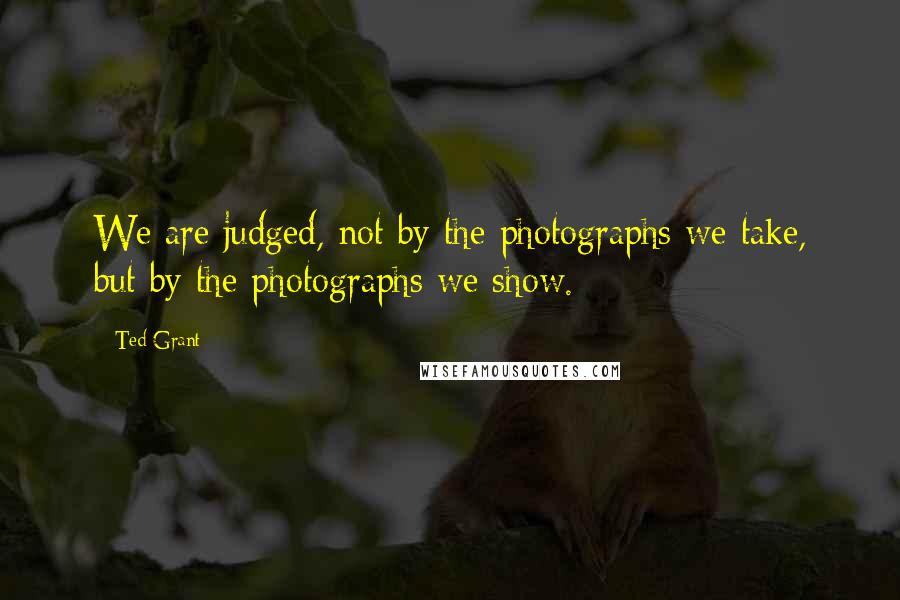 Ted Grant Quotes: We are judged, not by the photographs we take, but by the photographs we show.