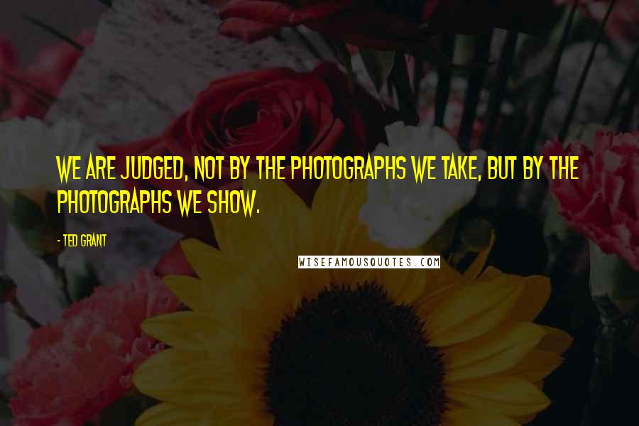 Ted Grant Quotes: We are judged, not by the photographs we take, but by the photographs we show.