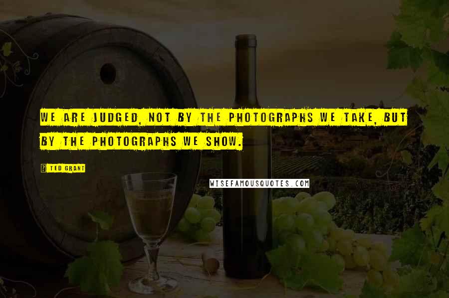 Ted Grant Quotes: We are judged, not by the photographs we take, but by the photographs we show.