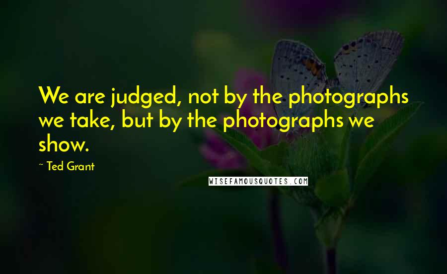 Ted Grant Quotes: We are judged, not by the photographs we take, but by the photographs we show.