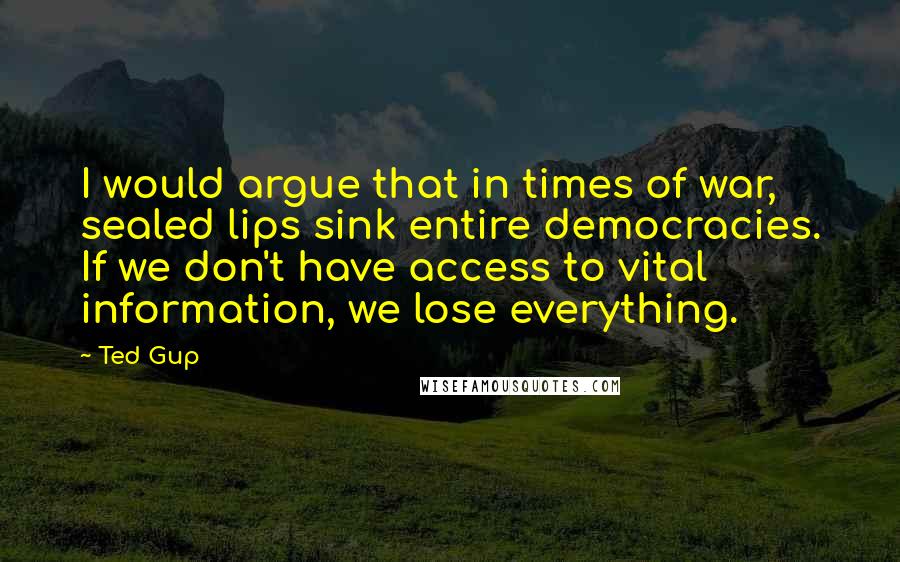 Ted Gup Quotes: I would argue that in times of war, sealed lips sink entire democracies. If we don't have access to vital information, we lose everything.