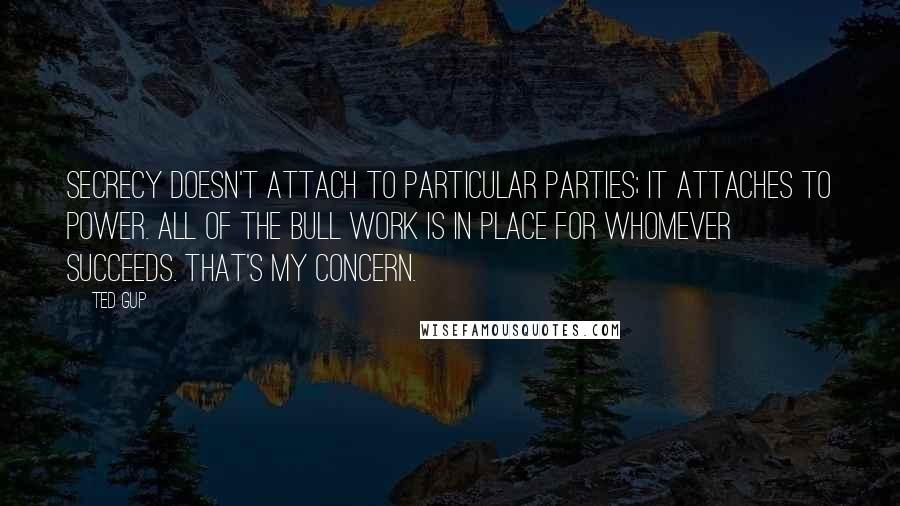 Ted Gup Quotes: Secrecy doesn't attach to particular parties; it attaches to power. All of the bull work is in place for whomever succeeds. That's my concern.