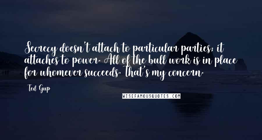 Ted Gup Quotes: Secrecy doesn't attach to particular parties; it attaches to power. All of the bull work is in place for whomever succeeds. That's my concern.
