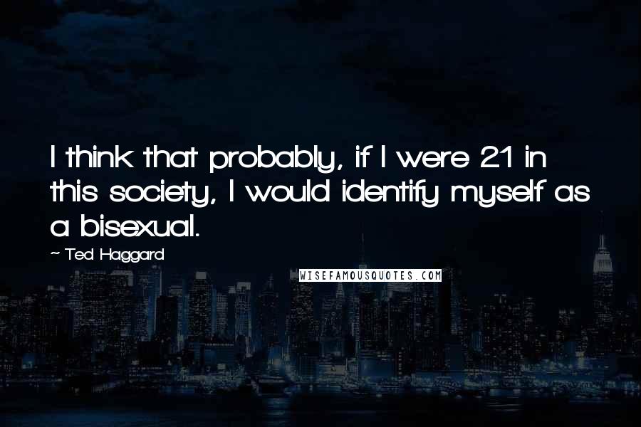 Ted Haggard Quotes: I think that probably, if I were 21 in this society, I would identify myself as a bisexual.