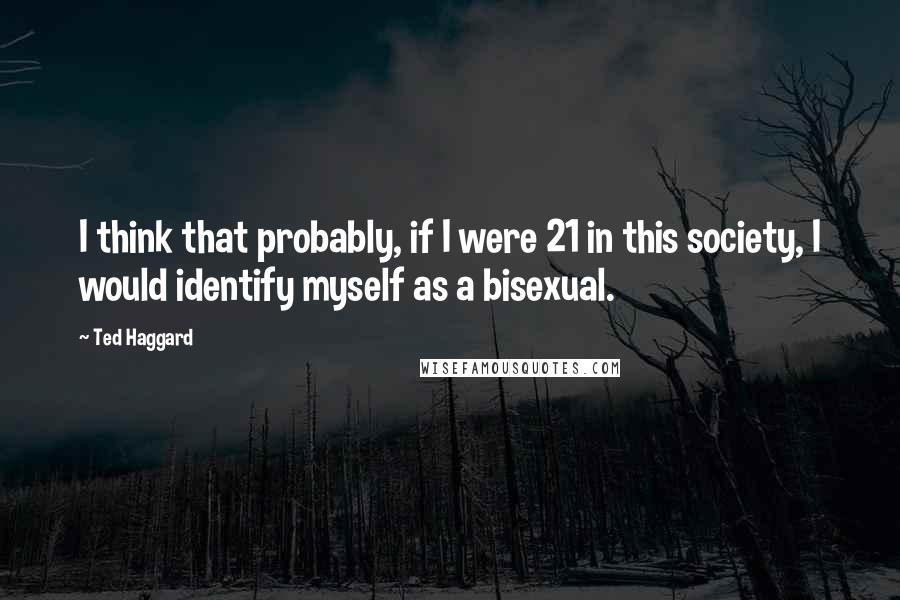 Ted Haggard Quotes: I think that probably, if I were 21 in this society, I would identify myself as a bisexual.