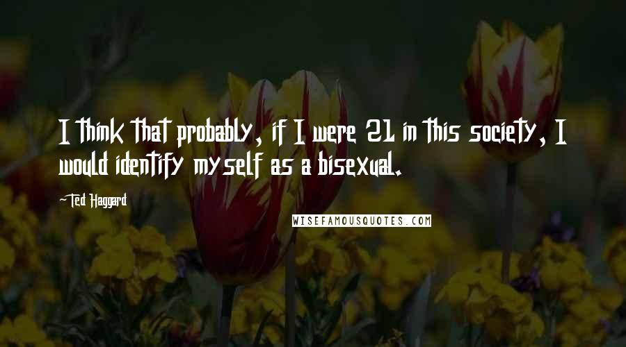 Ted Haggard Quotes: I think that probably, if I were 21 in this society, I would identify myself as a bisexual.