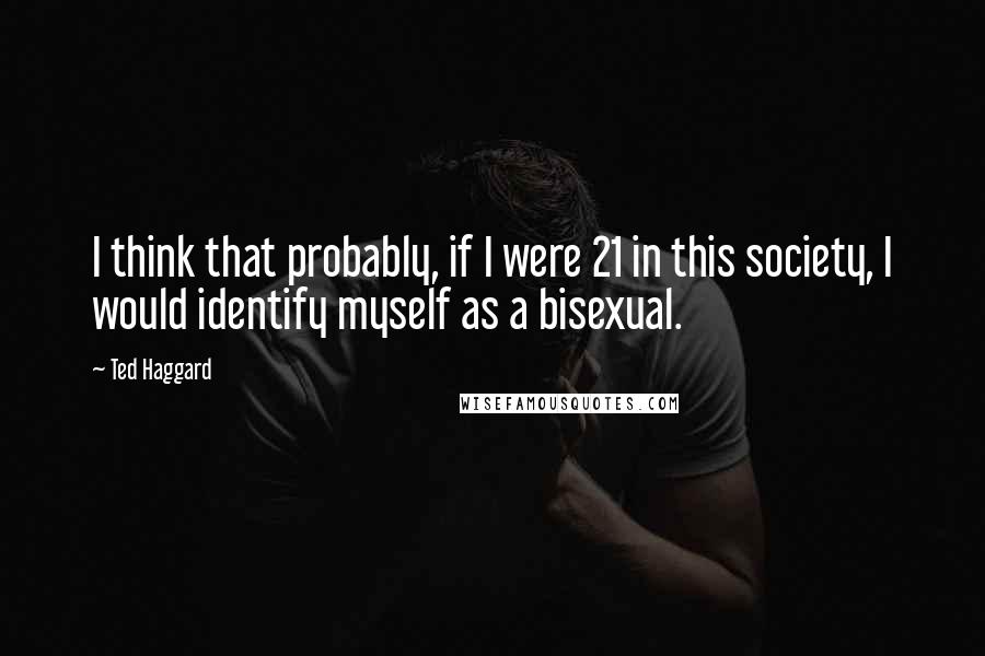 Ted Haggard Quotes: I think that probably, if I were 21 in this society, I would identify myself as a bisexual.