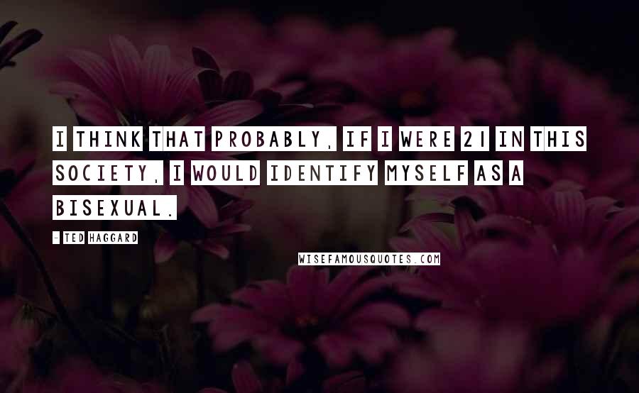 Ted Haggard Quotes: I think that probably, if I were 21 in this society, I would identify myself as a bisexual.