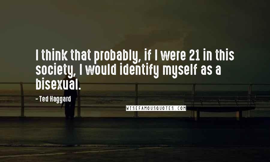 Ted Haggard Quotes: I think that probably, if I were 21 in this society, I would identify myself as a bisexual.