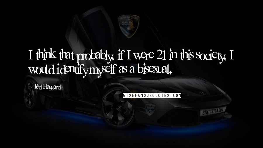 Ted Haggard Quotes: I think that probably, if I were 21 in this society, I would identify myself as a bisexual.