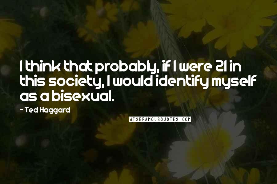 Ted Haggard Quotes: I think that probably, if I were 21 in this society, I would identify myself as a bisexual.