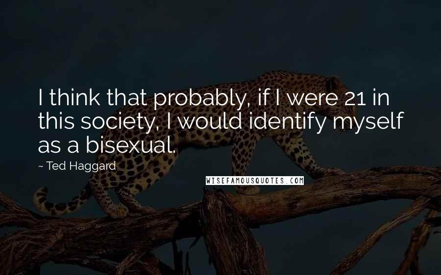 Ted Haggard Quotes: I think that probably, if I were 21 in this society, I would identify myself as a bisexual.