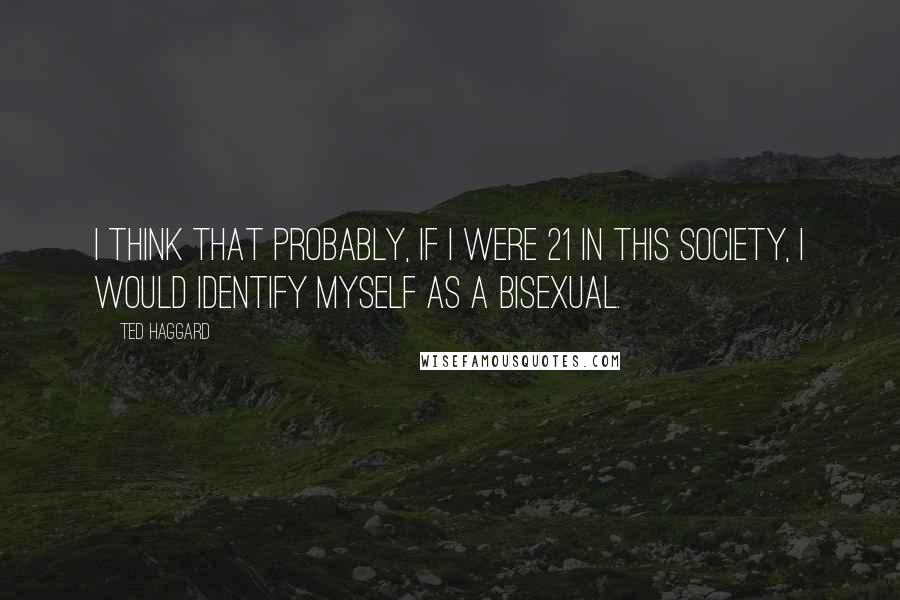 Ted Haggard Quotes: I think that probably, if I were 21 in this society, I would identify myself as a bisexual.