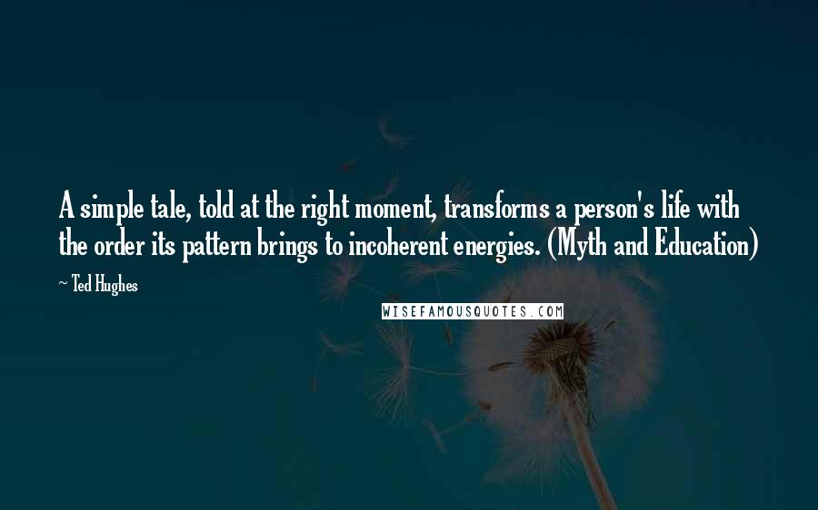 Ted Hughes Quotes: A simple tale, told at the right moment, transforms a person's life with the order its pattern brings to incoherent energies. (Myth and Education)