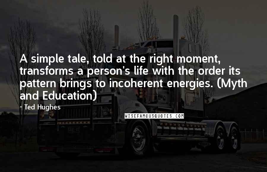 Ted Hughes Quotes: A simple tale, told at the right moment, transforms a person's life with the order its pattern brings to incoherent energies. (Myth and Education)