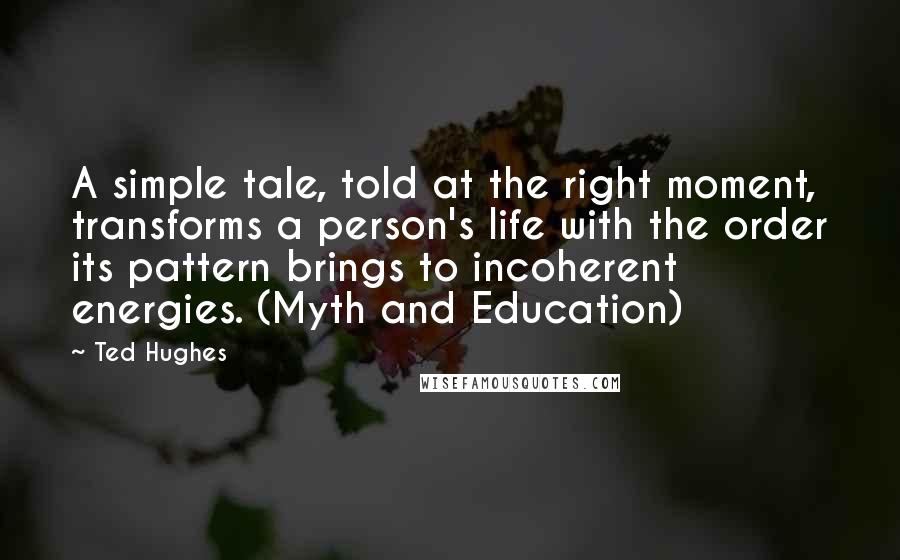 Ted Hughes Quotes: A simple tale, told at the right moment, transforms a person's life with the order its pattern brings to incoherent energies. (Myth and Education)