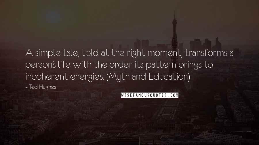 Ted Hughes Quotes: A simple tale, told at the right moment, transforms a person's life with the order its pattern brings to incoherent energies. (Myth and Education)