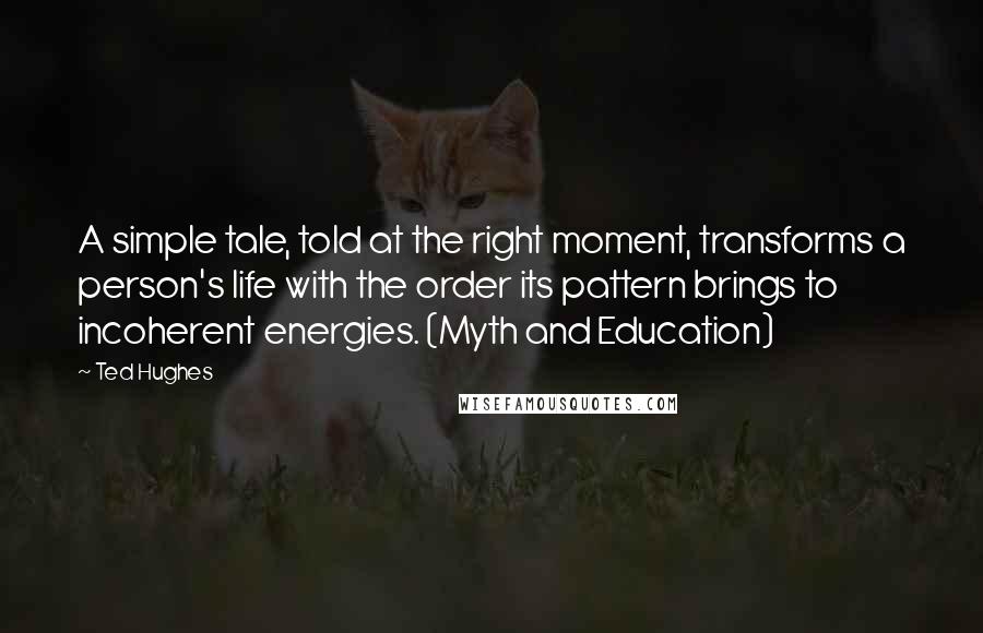 Ted Hughes Quotes: A simple tale, told at the right moment, transforms a person's life with the order its pattern brings to incoherent energies. (Myth and Education)