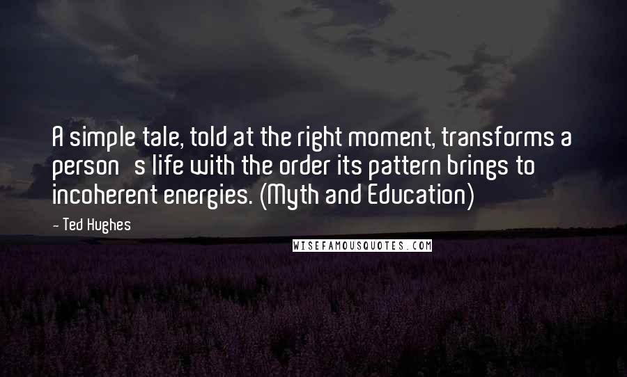Ted Hughes Quotes: A simple tale, told at the right moment, transforms a person's life with the order its pattern brings to incoherent energies. (Myth and Education)