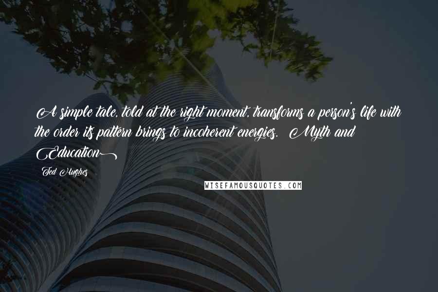 Ted Hughes Quotes: A simple tale, told at the right moment, transforms a person's life with the order its pattern brings to incoherent energies. (Myth and Education)