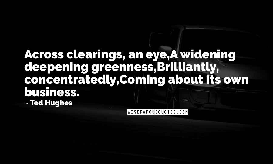Ted Hughes Quotes: Across clearings, an eye,A widening deepening greenness,Brilliantly, concentratedly,Coming about its own business.