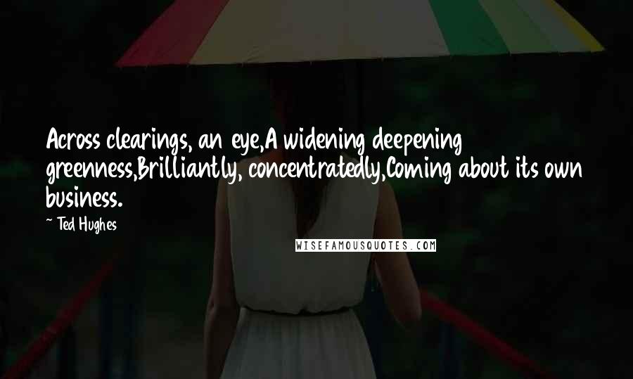 Ted Hughes Quotes: Across clearings, an eye,A widening deepening greenness,Brilliantly, concentratedly,Coming about its own business.
