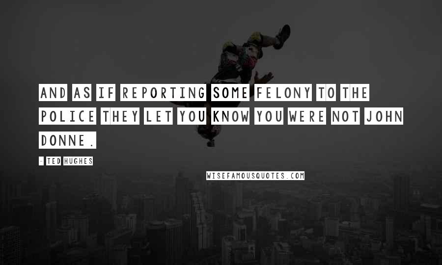 Ted Hughes Quotes: And as if reporting some felony to the police they let you know you were not John Donne.