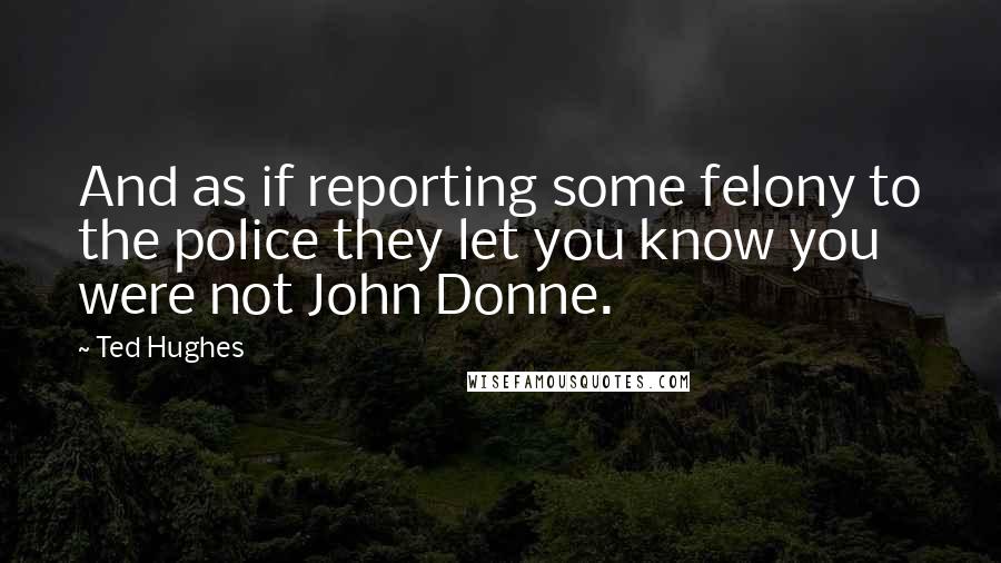 Ted Hughes Quotes: And as if reporting some felony to the police they let you know you were not John Donne.