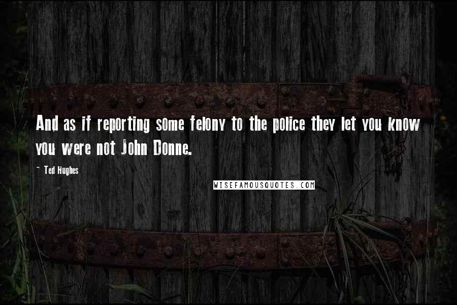 Ted Hughes Quotes: And as if reporting some felony to the police they let you know you were not John Donne.
