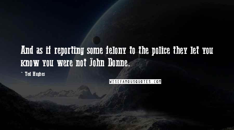 Ted Hughes Quotes: And as if reporting some felony to the police they let you know you were not John Donne.