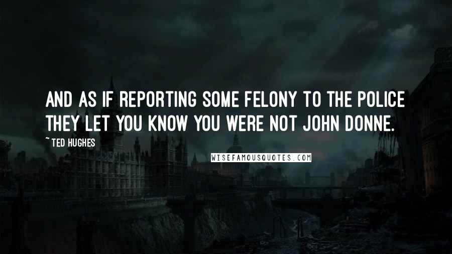 Ted Hughes Quotes: And as if reporting some felony to the police they let you know you were not John Donne.