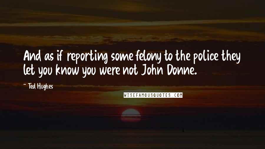 Ted Hughes Quotes: And as if reporting some felony to the police they let you know you were not John Donne.