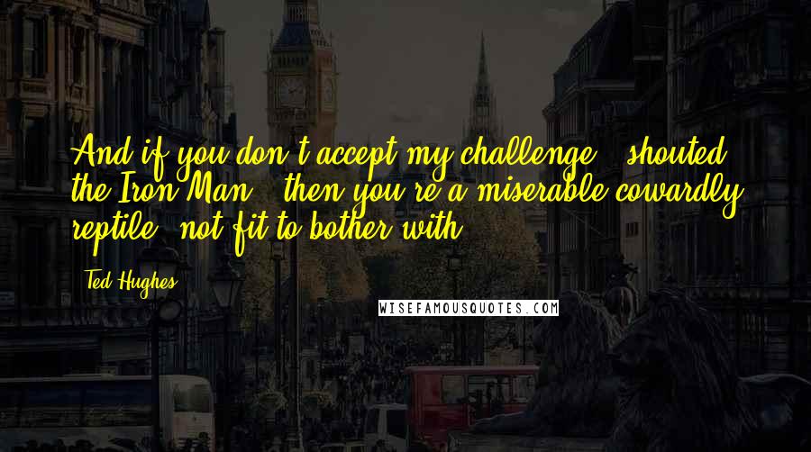 Ted Hughes Quotes: And if you don't accept my challenge," shouted the Iron Man, "then you're a miserable cowardly reptile, not fit to bother with.