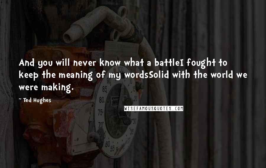 Ted Hughes Quotes: And you will never know what a battleI fought to keep the meaning of my wordsSolid with the world we were making.