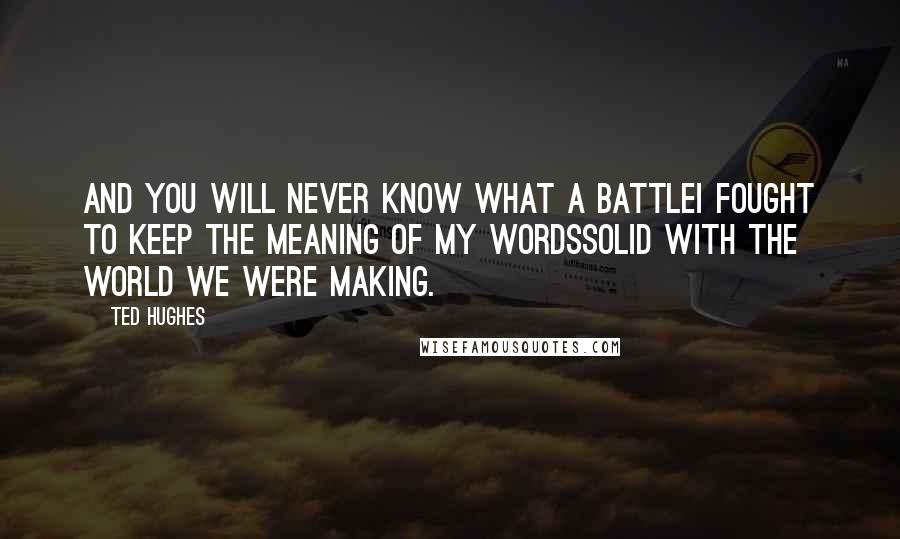 Ted Hughes Quotes: And you will never know what a battleI fought to keep the meaning of my wordsSolid with the world we were making.