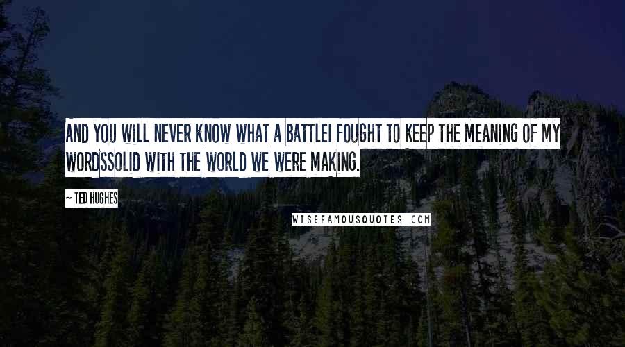 Ted Hughes Quotes: And you will never know what a battleI fought to keep the meaning of my wordsSolid with the world we were making.