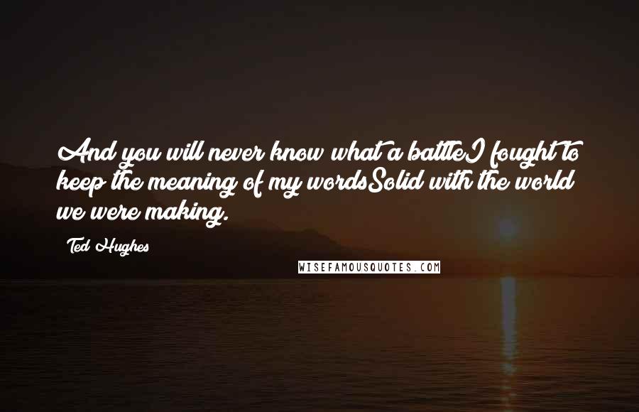 Ted Hughes Quotes: And you will never know what a battleI fought to keep the meaning of my wordsSolid with the world we were making.