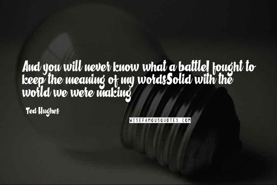 Ted Hughes Quotes: And you will never know what a battleI fought to keep the meaning of my wordsSolid with the world we were making.