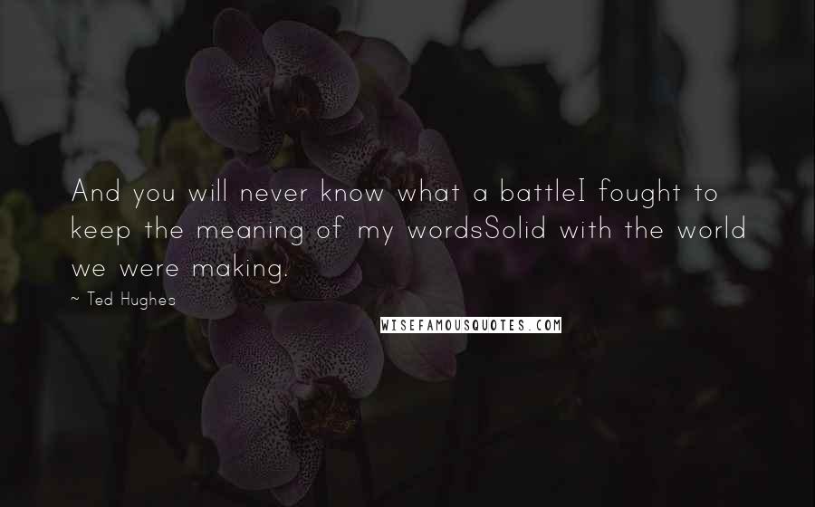 Ted Hughes Quotes: And you will never know what a battleI fought to keep the meaning of my wordsSolid with the world we were making.