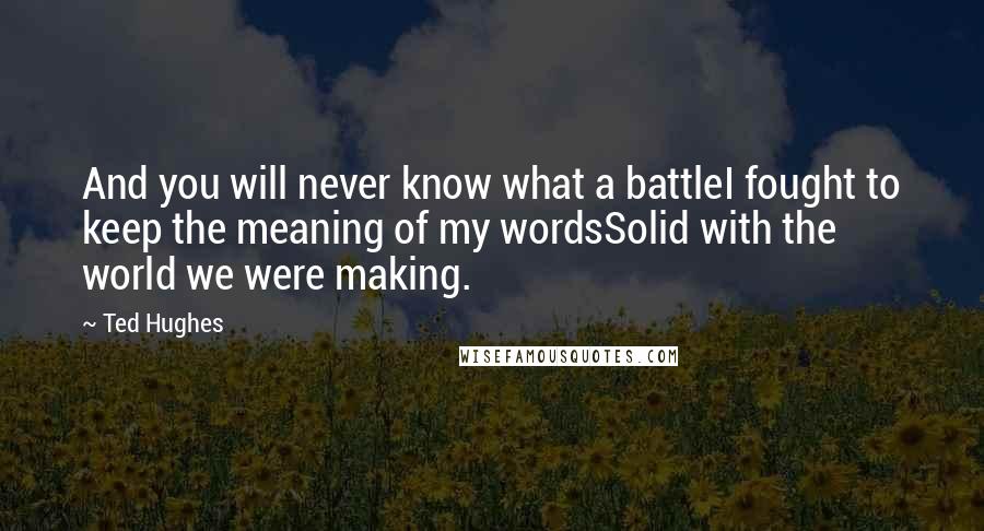 Ted Hughes Quotes: And you will never know what a battleI fought to keep the meaning of my wordsSolid with the world we were making.