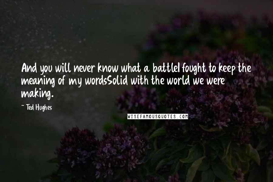 Ted Hughes Quotes: And you will never know what a battleI fought to keep the meaning of my wordsSolid with the world we were making.