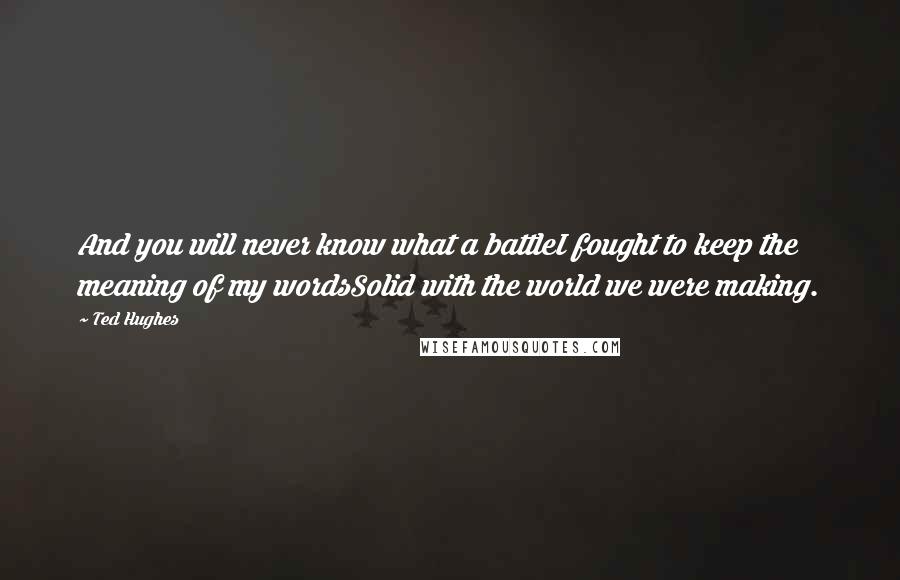 Ted Hughes Quotes: And you will never know what a battleI fought to keep the meaning of my wordsSolid with the world we were making.