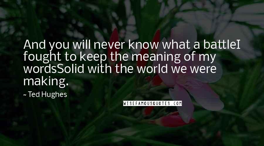 Ted Hughes Quotes: And you will never know what a battleI fought to keep the meaning of my wordsSolid with the world we were making.